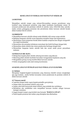 KESELAMATAN FIZIKAL DAN BANGUNAN SEKOLAH

1.0 DEFINISI

Menjadikan sekolah tempat yang selamat.Mewujudkan sausana persekitaran yang
kondusif yang mempunyai peraturan yang dapat membantu keselamatan semua. Ia
termasuk pendawaian dan peralatan elektrik di sekolah, kelas, bilik-bilik khas sekolah,
tandas asrama gelanggang pemainan dan persekitaran dalam kawasan sekolah berada
dalam keadaan baik & selamat.

2.0 OBJEKTIF
 Menjadikan kawasan sekolah selamat untuk diduduki oleh semua warga sekolah.
 Bahagian bangunan sekolah sesuai digunakan mengikut fungsi dan kegunaannya.
 Memastikan sistem perparitan berada dalam keadaan sempurna.luar dengan mengambil
  kira aspek keselamatan
 Memastikan alat pemadam kebakaran mencukupi dan boleh berfungsi dengan baik.
 Memastikan alatan elektrik dan sistem pendawaian berfungsi dengan baik.
 Memastikan bangunan kantin sekolah baik dan sesuai untuk proses penyediaan
  makanan.

3.0 PERANAN IBU BAPA
 Melaporkan kepada pihak sekolah sebarang kerosakan yang dikesan.
 Menolong pihak sekolah membaiki kerosakan menggunakan kepakaran yang ada.
 Mengadakan gotong royong membersihkan kawasan sekolah.
 Selalu mengingatkan anak-anak tentang keselamatan.


4.0 KESELAMATAN PENDAWAIAN DAN PERALATAN ELEKTRIK

4.1 Definisi
Merupakan langkah-langkah keselamatan yang sharusnya diambil semasa menghadapi
apa juga keadaan , ketika berlaku kerosakan sistem pendawaian & peralatan elektrik di
dalam kawasan sekolah

4.2 Tatacara murid
 Laporkan dengan kadar segera kepada pentadbir guru/pekerja.
 Jangan ubah suai peralatan elektrik yang rosak.
 Jangan cuba baiki/menyentuh alatan elektrik yang terdedah dan merbahaya.
 Memaklum dan melabelkan serta menjadikan kawasan tersebut sebagai kawasan
  larangan sementara.
 Jangan hampiri tempat yang berlabel atau bertanda ”BAHAYA/AWAS”.
 Patuh kepada peraturan dan arahan yang ditetapkan dan dikeluarkan.




                                        Page 27
 