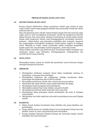PROGRAM SEKOLAH SELAMAT 2011

1.0   KONSEP SEKOLAH SELAMAT

      Konsep Selamat didefinisikan sebagai persekitaran sekolah yang selamat di mana
      warga sekolah selamat tanpa gangguan daripada mana-mana pihak samada dari dalam
      mahu pun dari luar.
      Bagi merealisasikan polisi sekolah selamat berjalan dengan baik dan terancang maka
      segala usaha ke arah meningkatkan keselamatan sekolah dan penghuninya haruslah
      dipikul bersama oleh semua pihak. Mengawal keselamatan di sekolah adalah terletak
      kepada pihak pengurusan sekolah yang bertanggungjawab mewujudkan peraturan-
      peraturan , latihan-latihan yang berteraskan pendidikan demi mengelak, mengawal
      dan mengurangkan kemungkinan berlakunya insiden-insiden negative di kalangan
      murid. Manakala di rumah, amalan keselamatan adalah merupakan pengukuhan
      kepada segala nilai yang diterapkan melalui pengajaran , asuhan dan amalan.
      Dalam konteks masyarakat yang lebih luas pula, keselamatan adalah merupakan satu
      manifestasi bangsa yang berdisiplin, bertanggungjawab, berpengetahuan dan
      memiliki jati diri yang cemerlang.

2.0   MATLAMAT

      Mewujudkan budaya selamat di sekolah dan persekitaran secara berterusan dengan
      sokongan keluarga dan komuniti.

3.0   OBJEKTIF

       Meningkatkan kefahaman mengenai tatcara dalam menghadapi sebarang isu
        keselamatan , kecemasan dan kemalangan
       Meningkatkan kefahaman dan penghayatan terhadap keselamatan dalam
        perancangan dan pelaksanna aktiviti-aktiviti sekolah.
       Mewujudkan persekitaran sekolah sihat, selamat dan menyeronokkan.
       Memastikan hak setiap individu warga sekolah dipertahan dan dijaga.
       Meningkatkan kualiti pengajaran dan pembelajaran.
       Memujudkan panduan bagi setiap tindakan yang perlu diambil
       Mewujudkan persekitaran untuk mental dan emosi yang sihat
       Meningkatkan tahap penumpuan kepada pembelajaran dan kerja di kalangan
        warga sekolah.
       Menimbulkan rasa lebih mudah dan rela untuk menyumbang secara positf kepada
        sekolah.

4.0   RASIONAL
       Dalam banyak keadaan keselamatan kerap diabaikan dan jarang dijadikan asas
        pertimbangan .
       Warga sekolah dewasa ini terdedah dengan isu-isu keselamatan fizikal,emosi dan
        teknikal. Jesteru itu, polisi yang berterusan perlu diwujudkan.
       Kurang mendapat kerjasama daripada keluarga dan masyarakat dengan institusi
        pendidikan dan segi keselamatan.




                                       Page 1
 