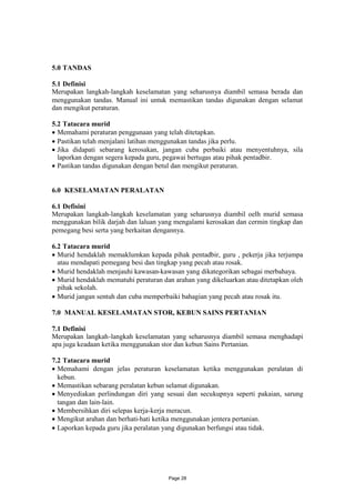 5.0 TANDAS

5.1 Definisi
Merupakan langkah-langkah keselamatan yang seharusnya diambil semasa berada dan
menggunakan tandas. Manual ini untuk memastikan tandas digunakan dengan selamat
dan mengikut peraturan.

5.2 Tatacara murid
 Memahami peraturan penggunaan yang telah ditetapkan.
 Pastikan telah menjalani latihan menggunakan tandas jika perlu.
 Jika didapati sebarang kerosakan, jangan cuba perbaiki atau menyentuhnya, sila
  laporkan dengan segera kepada guru, pegawai bertugas atau pihak pentadbir.
 Pastikan tandas digunakan dengan betul dan mengikut peraturan.


6.0 KESELAMATAN PERALATAN

6.1 Defisini
Merupakan langkah-langkah keselamatan yang seharusnya diambil oelh murid semasa
menggunakan bilik darjah dan laluan yang mengalami kerosakan dan cermin tingkap dan
pemegang besi serta yang berkaitan dengannya.

6.2 Tatacara murid
 Murid hendaklah memaklumkan kepada pihak pentadbir, guru , pekerja jika terjumpa
  atau mendapati pemegang besi dan tingkap yang pecah atau rosak.
 Murid hendaklah menjauhi kawasan-kawasan yang dikategorikan sebagai merbahaya.
 Murid hendaklah mematuhi peraturan dan arahan yang dikeluarkan atau ditetapkan oleh
  pihak sekolah.
 Murid jangan sentuh dan cuba memperbaiki bahagian yang pecah atau rosak itu.

7.0 MANUAL KESELAMATAN STOR, KEBUN SAINS PERTANIAN

7.1 Definisi
Merupakan langkah-langkah keselamatan yang seharusnya diambil semasa menghadapi
apa juga keadaan ketika menggunakan stor dan kebun Sains Pertanian.

7.2 Tatacara murid
 Memahami dengan jelas peraturan keselamatan ketika menggunakan peralatan di
  kebun.
 Memastikan sebarang peralatan kebun selamat digunakan.
 Menyediakan perlindungan diri yang sesuai dan secukupnya seperti pakaian, sarung
  tangan dan lain-lain.
 Membersihkan diri selepas kerja-kerja meracun.
 Mengikut arahan dan berhati-hati ketika menggunakan jentera pertanian.
 Laporkan kepada guru jika peralatan yang digunakan berfungsi atau tidak.




                                       Page 28
 