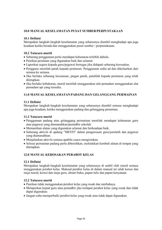 10.0 MANUAL KESELAMATAN PUSAT SUMBER/PERPUSTAKAAN

10.1 Definisi
Merupakan langkah-langkah keselamatan yang seharusnya diambil menghadapi apa juga
keadaan ketika berada dan menggunakan pusat sumber / perpustakaaan.

10.2 Tatacara murid
 Sebarang penggunaan perlu mendapat kebenaran terlebih dahulu.
 Pastikan peralatan yang digunakan baik dan selamat.
 Laporkan segera kepada guru/pegawai bertugas jika didapati sebarang kerosakan.
 Pengguna mestilah patuh kepada peraturan. Penggunaan sedia ad dan dikeluarkan dari
  semasa ke semasa.
 Jika berlaku sebarang kecenasan, jangan panik, patuhlah kepada peraturan yang telah
  ditetapkan.
 Jika berlaku kebakaran, murid mestilah menggunakan alat pemadam menggunakan alat
  pemadam api yang tersedia.

11.0 MANUAL KESELAMATAN PADANG DAN GELANGGANG PERMAINAN

11.1 Definisi
Merupakan langkah-langkah keselamatan yang seharusnya diambil semasa menghadapi
apa juga keadaan, ketika menggunakan padang dan gelanggang pemainan.

11.2 Tatacara murid
 Penggunaan padang atau gelanggang permainan mestilah mendapat kebenaran guru
  atau pegawai yang diamanahkan/pentadbir sekolah.
 Memastikan alatan yang digunakan selamat dan berkeadaan baik.
 Sebarang aktiviti di apdang ”MESTI” dalam pengawasan guru/jurulatih dan pegawai
  yang diamanahkan.
 Menjalankan aktiviti semasa apabila cuaca mengizinkan.
 Selesai permainan padang perlu dibersihkan, meletakkan kembali alatan di tempat yang
  ditetapkan.

12.0 MANUAL KEROSAKAN PERABOT KELAS

12.1 Definisi
Merupakan langkah-langkah keselamatan yang seharusnya di ambil oleh murid semasa
menggunakan perabot kelas. Maksud perabot kelas di dalam manual ini ialah kerusi dan
meja murid, kerusi dan meja guru, almari buku, papan tulis dan papan kenyataan.

12.2 Tatacara murid
 Pastikan tidak menggunakan perabot kelas yang rosak dan merbahaya.
 Melaporkan kepad guru atau pentadbir jika terdapat perabot kelas yang rosak dan tidak
  dapat digunakan.
 Jangan cuba memperbaiki perabot kelas yang rosak atau tidak dapat digunakan.




                                        Page 30
 
