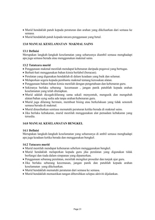 Murid hendaklah patuh kepada peraturan dan arahan yang dikeluarkan dari semasa ke
 semasa.
Murid hendaklah patuh kepada tatcara penggunaan yang betul.

13.0 MANUAL KESELAMATAN MAKMAL SAINS

13.1 Definisi
Merupakan langkah-langkah keselamatan yang seharusnya diambil semasa menghadapi
apa juga semasa berada atau menggunakan makmal sains.

13.2 Tatatcara murid
 Penggunaan makmal mestilah mendapat kebenaran daripada pegawai yang bertugas.
 Berhati-hati menggunakan bahan kimia berlabel (beracun).
 Peralatan yang digunakan hendaklah di dalam keadaan yang baik dan selamat.
 Melaporkan segera kepada pembantu makmal tentang kerosakan alatan.
 Penggunaan bahan-bahan kimia mestilah dengan pengetahuan dan kebenaran guru.
 Sekiranya berlaku sebarang kecemasan , jangan panik patuhlah kepada arahan
  keselamatan yang telah ditetapkan.
 Murid adalah dicegah/dilarang sama sekali menyentuh, mengusik dan mengubah
  alatan/bahan ayng sedia ada tanpa arahan/kebenaran guru.
 Murid juga dilarang bermain, membuat bising atau berkelakuan yang tidak senonoh
  semasa berada di makmal.
 Murid dinasihatkan sentiasa mematuhi peraturan ketika berada di makmal sains.
 Jika berlaku kebakaran, murid mestilah menggunakan alat pemadam kebakaran yang
  tersedia.

14.0 MANUAL KESELAMATAN BENGKEL

14.1 Definisi
Merupakan langkah-langkah keselamatan yang seharusnya di ambil semasa menghadapi
apa juga keadaan ketika berada dan menggunakan bengkel.

14.2 Tatacara murid
 Murid mestilah mendapat kebenaran sebelum mengggunakan bengkel.
 Murid hendaklah melaporkan kepada guru jika peralatan yang digunakan tidak
  berfungsi dan tiada dalam simpanan yang dipamerkan.
 Penggunaan sebarang peralatan, mestilah mengikut prosedur dan tunjuk ajar guru.
 Jika berlaku sebarang kecemasan, jangan panik dan patuhlah kepada arahan
  keselamatan yang dikeluarkan.
 Murid hendaklah mematuhi peraturan dari semasa ke semasa.
 Murid hendaklah memastikan tangan dibersihkan selepas aktiviti dijalankan.




                                      Page 31
 