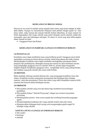 KESELAMATAN BIDANG SOSIAL

Dewasa ini isu sosial di sekolah sering menjadi tajuk utama yang kerap terpapar di dada-
dada akhbar. Sayugia itu, Kementerian Pelajaran amat prihatin dengan gejala ini. Atas
dasar inilah, maka konsep dan manual Sekolah Selamt dihasilkan, di mana manual ini
boleh digunapakai oleh warga sekolah yang terdiri daripada murid (sekolah rendah dan
menengah), guru dan kakitangan sokongan. Di antara isi sosial yang akan dibincangkan
dalam manual ini ialah :
     Gangguan Emosi dan Rohani


       KESELAMATAN DARIPADA GANGGUAN EMOSI DAN ROHANI


1.0 PENGENALAN
Kestabilan emosi dapat melahirkan insan yang berfikiran positif. Gangguan emosi boleh
menjadikan seseorang itu berasa dirinya terasing, tidak berkeyakinan dan tidak selamat.
Memandangkan kestabilan emosi dapat membantu meningkatkan pencapaian dalam
pelajaran dan pembelajaran, diharapkan konsep dan manual ini akan membantu mereka
yang menghadapi gangguan emosi di sekolah. Oleh itu, mereka dapat mengetahui
langkah-langkah menghindari gangguan emosi , menghadapi situasi yang sedang berlaku
dan tindakan yang perlu diambil jika situasi telah berlaku.
2.0 DEFINISI
Bebas daripada sebarang masalah dalaman diri, yang menganggu kestabilan emosi dan
rohani. Kestabilan tersebut menjejaskan keselamatan dan hubungan baik terhadap
manusia , alam dan penciptanya. Emosi dan rohani yang stabil menjadikan manusia lebih
tenteram dan harmoni dalam kehidupan mereka.
3.0 OBJEKTIF
 Mewujudkan sekolah yang ceria dan damai bagi membantu kecemerlangan
  pendidikan.
 Mewujudkan budaya ”Sekolah Penyayang” sebagai asas institusi masyarakat
  penyayang.
 Membangunkan potensi insan secara sepadu dan seimbang berasaskan pegangan
  agama.
 Mempertingkatkan ketahanan diri warga sekolah melalui nilai-nilai murni.
 Mempereratkan hubungan kasih sayang serta mengurangkan gejala negatif di
  kalangan warga sekolah.

 4.0 PUNCA-PUNCA GANGGUAN EMOSI DAN ROHANI
  Diri sendiri
  Keluarga
  Sekolah




                                        Page 34
 