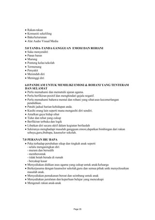 Rakan-rakan
 Komuniti sekeliling
 Baka/keturunan
 Alat Audio Visual/Media

 5.0 TANDA-TANDA GANGGUAN EMOSI DAN ROHANI
  Suka menyendiri
  Panas baran
  Murung
  Ponteng kelas/sekolah
  Termenung
  Penyakit
  Merendah diri
  Meninggi diri

 6.0 PANDUAM UNTUK MEMILIKI EMOSI & ROHANI YANG TENTERAM
 DAN SELAMAT
  Perlu memahami dan mematuhi ajaran agama.
  Perlu berfikiran positif dan menghindari gejala negatif.
  Perlu memahami bahawa mental dan rohani yang sihat asas kecemerlangan
   pendidikan.
  Patuhi jadual harian kehidupan anda.
  Kasihi orang lain seperti mana mengasihi diri sendiri.
  Amalkan gaya hidup sihat
  Tidur dan rehat yang cukup
  Berfikiran terbuka dan logik
  Libatkan diri secara aktif dalam kegiatan berfaedah
  Sekiranya menghadapi masalah gangguan emosi,dapatkan bimbingan dari rakan
   sebaya,guru,ibubapa, kaunselor sekolah.

7.0 PERANAN IBU BAPA
   Peka terhadap perubahan sikap dan tingkah anak seperti
    - selalu mengasingkan diri
    - muram dan bersedih
    - memberontak
    - tidak betah berada di rumah
    - bercakap kasar
   Menyediakan didikan asas agama yang cukup untuk anak/keluarga
   Berkerjasama dengan kaunselor sekolah,guru dan semua pihak untk menyelesaikan
    masalah anak.
   Menyediakan pemakanan berzat dan seimbang untuk anak
   Menyediakan peralatan dan keperluan belajar yang mencukupi
   Mengenali rakan anak-anak




                                      Page 35
 