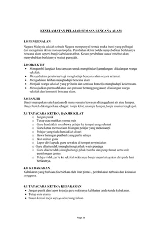 KESELAMATAN PELAJAR SEMASA BENCANA ALAM


1.0 PENGENALAN
Negara Malaysia adalah sebuah Negara mempunyai bentuk muka bumi yang pelbagai
dan mengalami iklim monsun tropika. Perubahan iklim boleh menyebabkan berlakunya
bencana alam seperti banjir,kebakaran,ribut. Kesan perubahan cuaca tersebut akan
menyebabkan berlakunya wabak penyakit.

2.0 OBJEKTIF
  Mengambil langkah keselamatan untuk menghindari kemalangan dikalangan warga
    sekolah.
  Menyediakan peraturan bagi menghadapi bencana alam secara selamat.
  Mengadakan latihan menghadapi bencana alam
  Menjadi warga sekolah yang prihatin dan sentiasa bersedia menghadapi kecemasan.
  Mewujudkan permuafakatan dan perasan bertanggungjawab dikalangan warga
    sekolah dan komuniti bencana alam.

3.0 BANJIR
Banjir merupakan satu keadaan di mana sesuatu kawasan ditenggelami air atau lumpur.
Banjir boleh dikategorikan sebagai: banjir kilat, nnamjir lumpur,banjir musim tengkujuh.

3.1 TATACARA KETIKA BANJIR KILAT
      o Jangan panik
      o Tutup atau matikan semua suis
      o Guru hendaklah membawa pelajar ke tempat yang selamat
      o Guru/ketua memastikan bilangan pelajar yang mencukupi
      o Pelajar yang tiada hendaklah dicari
      o Bawa barangan peribadi yang perlu sahaja
      o Ikut arahan guru
      o Lapor diri kepada guru sewaktu di tempat perpindahan
      o Guru dikehendaki menghubungi pihak waris/penjaga
      o Guru dikehendaki menghubungi pihak bomba dan penyelamat serta unit
        pertolongan cemas
      o Pelajar tidak perlu ke sekolah sekiranya banjir membahayakan diri pada hari
        berikutnya.

4.0 KEBAKARAN
Kebakaran yang berlaku disebabkan oleh litar pintas , pembakaran terbuka dan kecuaian
pengguna.


4.1 TATACARA KETIKA KEBAKARAN
  Jangan panik dan lapor kepada guru sekiranya kelihatan tanda-tanda kebakaran.
  Tutup suis utama
  Susun kerusi meja supaya ada ruang laluan




                                         Page 38
 