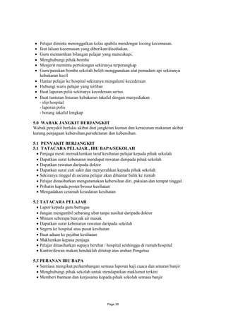  Pelajar diminta meninggalkan kelas apabila mendengar loceng kecemasan.
  Ikut laluan kecemasan yang diberikan/disediakan.
  Guru memastikan bilangan pelajar yang mencukupi.
  Menghubungi pihak bomba
  Menjerit meminta pertolongan sekiranya terperangkap
  Guru/pasukan bomba sekolah boleh menggunakan alat pemadam api sekiranya
   kebakaran kecil
  Hantar pelajar ke hospital sekiranya mengalami kecederaan
  Hubungi waris pelajar yang terlibat
  Buat laporan polis sekiranya kecederaan serius.
  Buat tuntutan Insuran kebakaran takaful dengan menyediakan
   - slip hospital
   - laporan polis
   - borang takaful lengkap

5.0 WABAK JANGKIT BERJANGKIT
Wabak penyakit berlaku akibat dari jangkitan kuman dan keracunan makanan akibat
kurang penjagaan kebersihan,persekitaran dan kebersihan.

5.1 PENYAKIT BERJANGKIT
5.1 TATACARA PELAJAR , IBU BAPA/SEKOLAH
   Penjaga mesti memaklumkan taraf kesihatan pelajar kepada pihak sekolah
   Dapatkan surat kebenaran mendapat rawatan daripada pihak sekolah
   Dapatkan rawatan daripada doktor
   Dapatkan surat cuti sakit dan menyerahkan kepada pihak sekolah
   Sekiranya tinggal di asrama pelajar akan dihantar balik ke rumah
   Pelajar dinasihatkan mengutamakan kebersihan diri. pakaian dan tempat tinggal.
   Prihatin kepada poster/brosur kesihatan
   Mengadakan ceramah kesedaran kesihatan

5.2 TATACARA PELAJAR
   Lapor kepada guru bertugas
   Jangan mengambil sebarang ubat tanpa nasihat daripada doktor
   Minum seberapa banyak air masak
   Dapatkan surat kebenaran rawatan daripada sekolah
   Segera ke hospital atau pusat kesihatan
   Buat aduan ke pejabat kesihatan
   Maklumkan kepasa penjaga
   Pelajar dinasihatkan supaya berehat / hospital senhingga di rumah/hospital
   Kantin/dewan makan hendaklah ditutup atas arahan Pengetua

5.3 PERANAN IBU BAPA
   Sentiasa mengikut perkembangan semasa laporan kaji cuaca dan amaran banjir
   Menghubungi pihak sekolah untuk mendapatkan maklumat terkini
   Memberi bantuan dan kerjasama kepada pihak sekolah semasa banjir




                                         Page 39
 