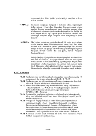 bonus/merit akan diberi apabila pelajar berjaya menjalani aktiviti-
                    aktiviti tersebut.

      75 MATA:      Seterusnya jika pelajar mengutip 75 mata atau lebih, pergantungan
                    kedua selama 14 hari akan dijalankan. Ibubapa/penjaga pelajar
                    tersebut diminta menandatangani surat perjanjian dengan pihak
                    sekolah untuk tujuan menjamin tatakelakuan pelajar itu. Pelajar itu
                    akan dirujuk sekali lagi kepada pihak kaunselor sekolah, dan
                    seterusnya menjalani kerja kebajikan untuk mengurangkan mata
                    demerit.

      100 MATA: Jika kutipan mata terus meningkat kepad 100 mata, pembelajaran
                pelajar tersebut akan dihentikan(gantung tanpa had) dan pihak
                sekolah akan memulakan proses pembuangannya dari sekolah
                dengan merujuk kes pelajar tersebut untuk pertimbangan Pegawai
                Pelajaran Daerah Tampin dan jika perlu, kepada Pengarah
                Pelajaran Negeri .

                    Ibubapa/penjaga dijemput berbincang dengan pihak sekolah setiap
                    kali surat dikeluarkan. Jika gagal berbuat demikian anak/jagaan
                    mereka dikena 10 mata demerit setap gagal berjumpa dengan pihak
                    pentadbiran sekolah{bagaimana pun jumlah mata demerit yang
                    boleh dikena atas sebab sedemikian terhad kepada 25 mata sahaja).
                    Di samping itu pelajar berkenaan tidak dibenarkan masuk ke kelas.

F.8.2 Mata merit

      F.8.2.1 Pemberian mata merit/bonus adalah untuk pelajar yang telah mengutip 50
               mata demerit dan ke atas sahaja, kecuali F.8.2.4 & F.8.2.5
      F.8.2.2 Pemberian mata merit/bonus dicadang oleh guru tingkatan dan diperakui
               oleh AJK Disiplin Sekolah atau pihak Pentadbir Sekolah.
      F.8.2.3 Jumlah mata merit/bonus yang boleh diberi untuk setiap kerja haruslah
               Tidak melebihi 10 MATA BONUS. Walau bagaimanapun jumlah ini
               boleh melebihi 10 mata sekiranya mendapat persetujuan
               GPKHEM/GPK1/Pengetua.
      F.8.2.4 Sekira pelajar tersebut menunjukkan perubahan sikap/kelakuan kepada
               sikap yang lebih baik/positif, mata bonus diberi dengan kadar 10 MATA
               BONUS setiap bulan.
      F.8.2.5 Ibubapa dan penjaga merupakan faktor penting dalam pembentukan
               sahsiah dan disiplin pelajar. ( Empat faktor lain adalah pendidikan,
               kawan, masyarakat dan agama). Sekiranya ibubapa/penjaga pelajar
               berkenaan datang berjumpa dengan pihak pentadbiran sekolah untuk
               tujuan berbincang dan menguruskan bersama masalah anak/jagaan
               mereka maka anak/jagaan berkenaan layak diberi 30 MATA BONUS.
      F.8.2.6 Kaunselor sekolah boleh memberi 30 mata bonus sekiranya pelajar
               terlibat menjalani proses kaunseling.




                                       Page 48
 