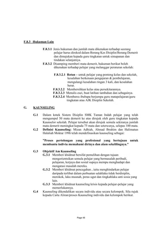 F.8.3 Hukuman Lain

           F.8.3.1 Jenis hukuman dan jumlah mata dikenakan terhadap seorang
                   pelajar harus direkod dalam Borang Kes Disiplin/Borang Demerit
                   dan dimajukan kepada guru tingkatan untuk simapanan dan
                   tindakan selanjutnya.
           F.8.3.2 Disamping memberi mata demerit, hukuman berikut boleh
                   dikenakan terhadap pelajar yang melanggar peraturan sekolah:

                  F.8.3.2.1 Rotan – untuk pelajar yang ponteng kelas dan sekolah,
                             kesalahan berkenaan pengajaran & pembelajaran,
                             mengulangi kesalahan ringan 3 kali, dan kesalahan
                             berat.
                  F.8.3.2.2 Membersihkan kelas atau persekitarannya.
                  F.8.3.2.3 Menulis esei, buat latihan tambahan dan sebagainya.
                  F.8.3.2.4 Membawa ibubapa berjumpa guru matapelajaran/guru
                            tingkatan atau AJK Disiplin Sekolah.

G.   KAUNSELING

     G.1   Dalam kntek Sistem Disiplin SMK Taman Indah pelajar yang telah
           mengumpul 50 mata demerit ke atas dirujuk oleh guru tingkatan kepada
           Kaunselor sekolah. Pelajar tersebut akan dirujuk semula sekiranya jumlah
           mata demerit meningkat kepada 75 mata dan seterusnya, selepas 100 mata.
     G.2   Definisi Kaunseling: Mizan Adhiah, Ahmad Ibrahim dan Halimatun
           Halaliah Moktar 1996 telah mendefinasikan kaunseling sebagai:

           ”Proses pertolongan yang profesional yang bertujuan untuk
           membantu indiviu memahami dirinya dan alam sekelilingnya.”

     G.3   Objektif Am Kaunseling
           G.3.1 Memberi khidmat bersifat pemulihan dengan tujuan
                  mengorientsikan semula pelajar yang bermasalah peribadi,
                  pelajaran, kerjaya dan sosial supaya mempu menghadapi dan
                  mengatasi masalah mereka.
           G.3.2 Memberi khidmat pencegahan , iaitu menghindarkan pelajar
                  daripada terlibat dalam perbuatan salahlaku tidak berdisiplin,
                  merokok, laku musnah, peras ugut dan tingkahlaku anti sosia yang
                  lain.
           G.3.3 Memberi khidmat kaunseling krisis kepada pelajar-pelajar yang
                  memerlukannya.
     G.4   Kaunseling dikendalikan secara individu atau secara kelompok. Sila rujuk
           kepada Carta Aliran/proses Kaunseling individu dan kelompok berikut.




                                    Page 49
 