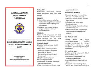                                                                                                                                                  ‐ 1 ‐


                                                                  MATLAMAT 
                                                                  Memastikan  murid‐murid  selamat 
                                                                                                                 yang tidak dikenali 
                                                                                                              PERANANAN IBU BAPA 
         SMK TAMAN INDAH 
                                                                  dalam  perjalanan  pergi  dan  balik 
                                                                                                              1.Bergotong royong membersihkan  
           73000 TAMPIN 
                                                                  sekolah. 
                                                                                                                 kawasan semak‐laluan murid 
                    
            N.SEMBILAN 
                    
                                                                  OBJEKTIF                                    2.Memastikan anak selamat pergi dan  
                                                                  (i) Menyediakan atau menyebarkan  
                                                                                                                 balik sekolah 
                                                                       maklumat tentang tatacara tindakan  
                                                                                                              3.Mendidik anak dalam aspek  
                                                                       keselamatan diri murid pergi dan          keselamatan diri. 
                         
                                                                       balik sekolah.                         4.Kenderaan yang dibawa ke sekolah  
                         
                                                                  (ii) Mengenal pasti masalah berkaitan          dalam keadaan baik. 
                         
                                                                        penggunaan laluan perjalanan  
                                                                                                              5.Menasihatkan anak supaya jangan  
                                                                        pergi/balik sekolah. 
                                                                                                                 menumpang mereka yang tidak  
                                                                  RASIONAL                                       dikenali. 
                                                                  Ramai  murid  yang  pergi  dan  balik        
                                                                  sekolah  terdedah  dengan  bahaya           1.0  PEJALAN KAKI 
                                                                  akibat  kecuaian  atau  pun  tidak 
                                                                                                              Sebagai      pejalan    kaki     murid‐
                                                                  mementingkan aspek keselamatan. 
                                                                                                              murid/pelajar‐pelajar          haruslah 
POLISI KESELAMATAN MURID                                           
                                                                  PERANAN MURID                               menjaga  keselamatan  diri  dengan 
   
  PERGI DAN BALIK SEKOLAH                                         1.Pastikan kenderaan yang dinaiki           mengamalkan         peraturan     yang 
           SMKTI                                                      selamat                                 sepatutnya apabila menggunakan jalan 
                                                                  2.Memahami dan mengamalkan                  raya seperti: 
                                                                     peraturan mengenai diri dalam            1.1  Melintas Jalan 
                                                                     perjalanan ke sekolah.                   Perkara  penting  yang  patut  didkuti 
                                                                     Mengamalkan langkah‐langkah              ketika melintas jalan: 
               DISEDIAKAN OLEH:                                      keselamatan:                             a.Cari tempat yang terdekat dan   
      
                   UNIT HEM                                       a.Berjalan dalam kumpulan                      selamat untuk melintas. 
       (http://myhemsmti.blogspot.com)                            b.Ikut jalan yang selamat                   b.Hendaklah berdiri di atas kaki lima  
                                                                  c.Lengkapkan diri dengan kemahiran             jalan. 
                                                                     mempertahankan diri                      c.Awasi lalu lintas sekeliling. Lihat  
                                                                  d.Tidak menumpang kenderaan orang              kanan, lihat kiri dan lihat kanan sekali  
 