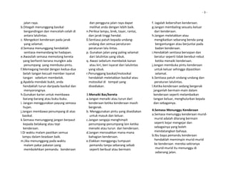                                                                                                                                 ‐ 3 ‐


    jalan raya.                                 dan pengguna jalan raya dapat               f. Jagalah kebersihan kenderaan. 
b.Ditegah menunggang basikal                    melihat anda dengan lebih baik.             g.Jangan membaling sesuatu keluar  
    bergandingan dan mencelah‐celah di      n.Periksa lampu, brek, tayar, rantai,              dari kenderaan. 
    antara lalulintas.                         dan jarak tinggi hendal.                     h.Jangan meletakkan atau  
c. Mengekori kenderaan pada jarak           0.Sentiasa patuh kepada undang‐                    mengikatkan sebarang benda yang  
    yang selamat.                              undang dan semua peraturan‐                      bergantungan atau berjuntai pada  
d.Semasa menunggang hendaklah                  peraturan lalu lintas.                           badan kenderaan. 
    sentiasa memandang ke hadapan.          p. Gunakan jalan yang paling selamat            i.Hendaklah sentiasa bersopan dan  
e.Awasilah semasa memotong kereta               dari lalulintas yang sibuk.                    beratur seperti tidak berebut‐rebut  
   yang berhenti kerana mungkin ada         q. Awasi sebelum membelok kanan                     ketika menaiki kenderaan. 
    penumpang  yang membuka pintu.              atau kiri, beri isyarat dari lalulintas     j.Jangan membuka pintu kenderaan  
f.Memegang hendal dengan kedua‐dua             yang sibuk.                                     untuk keluar sehingga dipastikan  
   belah tangan kecuali member isyarat      r.Penunggang basikal/motosikal                      selamat. 
   tangan   sebelum membelok.                  hendaklah meletakkan basikal atau            k.Sentiasa patuh undang‐undang dan  
g.Apabila mendaki bukit, anda                  motosikal di   tempat yang                      peraturan lalulintas. 
   hendaklah turun daripada basikal dan        disediakan.                                  l.Ketika kenderaan sedang bergerak  
    menyorongnya.                                                                             janganlah bermain‐main dalam  
h.Gunakan karier untuk membawa              3.Menaiki Bas/kereta                              kenderaan seperti melambaikan  
   barang‐barang atau buku‐buku.            a.Jangan menaiki atau turun dari                  tangan keluar, menghulurkan kepala  
i. Jangan menggunakan payung semasa            kenderaan ketika kenderaan masih               dan sebagainya. 
   hujan.                                      bergerak.                                     

j.Jangan membawa penumpang di atas          b. Menggunakan pintu yang disediakan            4.Semasa Menunggu Kenderaan   
  basikal.                                      untuk masuk dan keluar.                     a.Semasa menunggu kenderaan murid‐ 
k.Semasa menunggang jangan berpaut          c.Jangan sengaja menghimpit                        murid adalah dilarang bermain  
   kepada belakang atau tepi                   penumpang‐penumpang lain ketika                 seperti kejar mengejar dan  
   kenderaan.                                  menaiki atau turun  dari kenderaan.             sebagainya yang boleh  
l.Di waktu malam pastikan semua             d.Jangan merosakkan mana‐mana                      mendatangkan bahaya. 
  lampu dalam keadaan baik.                    bahagian kenderaan.                          b.Ibu bapa pemandu kenderaan  
m.Jika menunggang pada waktu                e.Elakkan menggangu tumpuan                        hendaklah memimpin murid‐murid  
    malam pakai pakaian yang                    pemandu tanpa sebarang sebab                   ke kenderaan  mereka sekiranya  
    membolehkan pemandu   kenderaan             seperti berbual atau bermain.                   murid‐murid itu menunggu di  
                                                                                                seberang jalan.  
 