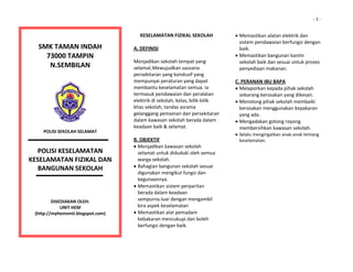                                                                                                                                            ‐ 1 ‐


                                                                   KESELAMATAN FIZIKAL SEKOLAH              • Memastikan alatan elektrik dan 
                                                                                                              sistem pendawaian berfungsi dengan 
        SMK TAMAN INDAH 
                                                                 A. DEFINISI                                  baik. 
          73000 TAMPIN 
                                                                                                            • Memastikan bangunan kantin 
                                                                 Menjadikan sekolah tempat yang               sekolah baik dan sesuai untuk proses 
           N.SEMBILAN 
                                                                 selamat.Mewujudkan sausana                   penyediaan makanan. 
                                                                 persekitaran yang kondusif yang             
                       
                                                                 mempunyai peraturan yang dapat             C. PERANAN IBU BAPA 
                                                                 membantu keselamatan semua. Ia             • Melaporkan kepada pihak sekolah 
                                                                 termasuk pendawaian dan peralatan            sebarang kerosakan yang dikesan. 
                                                                 elektrik di sekolah, kelas, bilik‐bilik    • Menolong pihak sekolah membaiki 
                                                                 khas sekolah, tandas asrama                  kerosakan menggunakan kepakaran 
                                                                 gelanggang pemainan dan persekitaran         yang ada. 
                                                                 dalam kawasan sekolah berada dalam         • Mengadakan gotong royong 
                                                                 keadaan baik & selamat.                      membersihkan kawasan sekolah. 
         POLISI SEKOLAH SELAMAT 
                                                                                                            • Selalu mengingatkan anak‐anak tentang 
                                                                 B. OBJEKTIF                                  keselamatan. 
                            
                                                                 • Menjadikan kawasan sekolah                
        POLISI KESELAMATAN                                         selamat untuk diduduki oleh semua         
  
KESELAMATAN FIZIKAL DAN                                            warga sekolah.                            
                                                                 • Bahagian bangunan sekolah sesuai          
        BANGUNAN SEKOLAH                                                                                     
                                                                   digunakan mengikut fungsi dan 
                                                                   kegunaannya. 
                                                                                                             
                                                                                                             
                                                                 • Memastikan sistem perparitan              
                                                                   berada dalam keadaan                      
              DISEDIAKAN OLEH:                                     sempurna.luar dengan mengambil            
                                                                   kira aspek keselamatan                    
                  UNIT HEM 
      (http://myhemsmti.blogspot.com)                            • Memastikan alat pemadam                   
                                                                   kebakaran mencukupi dan boleh             
                                                                                                             
                                                                   berfungsi dengan baik. 
                                                                                                             
 