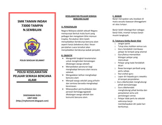                                                                                                                                          ‐ 1 ‐


                                                                  KESELAMATAN PELAJAR SEMASA 
                                                                         BENCANA ALAM 
                                                                                                         C. BANJIR 
                                                                                                         Banjir merupakan satu keadaan di 
  
     SMK TAMAN INDAH                                           
                                                                                                         mana sesuatu kawasan ditenggelami 
                                                                                                         air atau lumpur. 
       73000 TAMPIN                                           A. PENGENALAN                               
  
        N.SEMBILAN                                            Negara Malaysia adalah sebuah Negara       Banjir boleh dikategorikan sebagai: 
                                                              mempunyai bentuk muka bumi yang            banjir kilat, nnamjir lumpur,banjir 
                                                              pelbagai dan mengalami iklim monsun        musim tengkujuh. 
                                                                                                          
                                                              tropika. Perubahan iklim boleh 
                                                              menyebabkan berlakunya bencana alam        D. Tatatcara Ketika Banjir Kilat 
                                                              seperti banjir,kebakaran,ribut. Kesan        o Jangan panik 
                                                                                                           o Tutup atau matikan semua suis 
                                                              perubahan cuaca tersebut akan 
                                                              menyebabkan berlakunya wabak penyakit.       o Guru hendaklah membawa 
                                                                                                                pelajar ke tempat yang selamat 
                                                              B. OBJEKTIF                                  o Guru/ketua memastikan 
                                                                • Mengambil langkah keselamatan                 bilangan pelajar yang 
  
      POLISI SEKOLAH SELAMAT                                       untuk menghindari kemalangan                 mencukupi 
                                                                   dikalangan warga sekolah.               o Pelajar yang tiada hendaklah 
                                                                                                                dicari 
                                                                • Menyediakan peraturan bagi 
                                                                                                           o Bawa barangan peribadi yang 
                                                                   menghadapi bencana alam secara 
                                                                                                                perlu sahaja 
   POLISI KESELAMATAN                                              selamat. 
                                                                                                           o Ikut arahan guru 
                                                                • Mengadakan latihan menghadapi 
PELAJAR SEMASA BENCANA                                             bencana alam 
                                                                                                           o Lapor diri kepada guru sewaktu 
           ALAM                                                                                                 di tempat perpindahan 
                                                                • Menjadi warga sekolah yang prihatin 
                                                                                                           o Guru dikehendaki menghubungi 
                                                                   dan sentiasa bersedia menghadapi 
                                                                                                                pihak waris/penjaga 
                                                                   kecemasan. 
                                                                                                           o Guru dikehendaki 
                                                                • Mewujudkan permuafakatan dan 
                                                                                                                menghubungi pihak bomba dan 
                                                                   perasan bertanggungjawab 
                                                                                                                penyelamat serta unit 
           DISEDIAKAN OLEH:                                        dikalangan warga sekolah dan 
                                                                                                                pertolongan cemas 
               UNIT HEM                                            komuniti bencana alam. 
                                                                                                           o Pelajar tidak perlu ke sekolah 
   (http://myhemsmti.blogspot.com)                                  
                                                                                                                sekiranya banjir 
                                                                    
                                                                                                                membahayakan diri pada hari 
                                                                    
                                                                                                                berikutnya. 
                                                                    
 