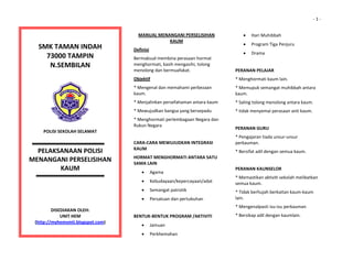                                                                                                                                              ‐ 1 ‐


                                                                                                            •
                                                                  MANUAL MENANGANI PERSELISIHAN 
                                                                             KAUM 
                                                                                                                Hari Muhibbah 
                                                                                                            •   Program Tiga Penjuru 
     SMK TAMAN INDAH                                          Definisi 
                                                                                                            •   Drama 
       73000 TAMPIN                                           Bermaksud membina perasaan hormat 
                                                                                                         
        N.SEMBILAN                                            menghormati, kasih mengasihi, tolong 
                                                              menolong dan bermuafakat.                 PERANAN PELAJAR 
                                                              Objektif                                  * Menghormati kaum lain. 
  
                                                              * Mengenal dan memahami perbezaan         * Memupuk semangat muhibbah antara 
  
                                                              kaum.                                     kaum. 
                                                              * Menjalinkan persefahaman antara kaum    * Saling tolong menolong antara kaum. 
                                                              * Mewujudkan bangsa yang bersepadu        * tidak menyemai perasaan anti kaum. 
                                                              * Menghormati perlembagaan Negara dan      
                                                              Rukun Negara 
                                                                                                        PERANAN GURU 
      POLISI SEKOLAH SELAMAT 
                                                               
                                                                                                        * Pengajaran tiada unsur‐unsur 
                                                              CARA‐CARA MEWUJUDKAN INTEGRASI            perkauman. 
  
                                                              KAUM 
  
  PELAKSANAAN POLISI                                                                                    * Bersifat adil dengan semua kaum. 
                                                              HORMAT MENGHORMATI ANTARA SATU 
MENANGANI PERSELISIHAN                                        SAMA LAIN 
                                                                                                         
 
        KAUM                                                       •   Agama 
                                                                                                        PERANAN KAUNSELOR 
 
                                                                                                        * Memastikan aktiviti sekolah melibatkan 
                                                                   •   Kebudayaan/kepercayaan/adat      semua kaum. 
           
                                                                   •   Semangat patrotik                * Tidak berhujah berkaitan kaum‐kaum 
           
                                                                   •   Persatuan dan pertubuhan         lain. 
                                                                                                        * Mengenalpasti isu‐isu perkauman 
                                                               
           DISEDIAKAN OLEH: 
               UNIT HEM                                       BENTUK‐BENTUK PROGRAM /AKTIVITI           * Bersikap adil dengan kaumlain. 
  
   (http://myhemsmti.blogspot.com) 
                                                                   •   Jamuan                            
                    
                                                                   •   Perkhemahan                       
  
 