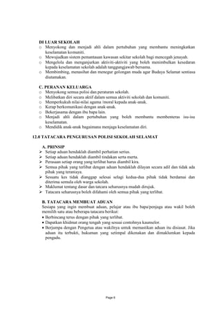 DI LUAR SEKOLAH
  o Menyokong dan menjadi ahli dalam pertubuhan yang membantu meningkatkan
     keselamatan komuniti.
  o Mewujudkan sistem pemantauan kawasan sekitar sekolah bagi mencegah jenayah.
  o Mengelola dan menganjurkan aktiviti-aktiviti yang boleh menimbulkan kesedaran
     kepada keselamatan sekolah adalah tanggungjawab bersama.
  o Membimbing, menasihat dan menegur golongan muda agar Budaya Selamat sentiasa
     diutamakan.

  C. PERANAN KELUARGA
  o Menyokong semua polisi dan peraturan sekolah.
  o Melibatkan diri secara aktif dalam semua aktiviti sekolah dan komuniti.
  o Memperkukuh nilai-nilai agama /moral kepada anak-anak.
  o Kerap berkomunikasi dengan anak-anak.
  o Bekerjasama dengan ibu bapa lain.
  o Menjadi ahli dalam pertubuhan yang boleh membantu membenteras isu-isu
     keselamatan.
  o Mendidik anak-anak bagaimana menjaga keselamatan diri.

12.0 TATACARA PENGURUSAN POLISI SEKOLAH SELAMAT

   A. PRINSIP
   Setiap aduan hendaklah diambil perhatian serius.
   Setiap aduan hendaklah diambil tindakan serta merta.
   Perasaan setiap orang yang terlibat harus diambil kira.
   Semua pihak yang terlibat dengan aduan hendaklah dilayan secara adil dan tidak ada
    pihak yang teraniaya.
   Sesuatu kes tidak dianggap selesai selagi kedua-dua pihak tidak berdamai dan
    diterima semula oleh warga sekolah.
   Maklumat tentang dasar dan tatcara seharusnya mudah dirujuk.
   Tatacara seharusnya boleh difahami oleh semua pihak yang terlibat.

   B. TATACARA MEMBUAT ADUAN
   Sesiapa yang ingin membuat aduan, pelajar atau ibu bapa/penjaga atau wakil boleh
   memilih satu atau beberapa tatacara berikut:
    Berbincang terus dengan pihak yang terlibat.
    Dapatkan khidmat orang tengah yang sesuai contohnya kaunselor.
    Berjumpa dengan Pengetua atau wakilnya untuk memastikan aduan itu disiasat. Jika
     aduan itu terbukti, hukuman yang setimpal dikenakan dan dimaklumkan kepada
     pengadu.




                                     Page 6
 