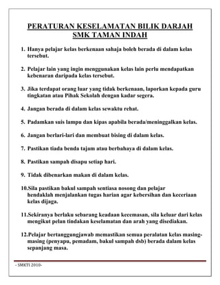 PERATURAN KESELAMATAN BILIK DARJAH
               SMK TAMAN INDAH
   1. Hanya pelajar kelas berkenaan sahaja boleh berada di dalam kelas
      tersebut.

   2. Pelajar lain yang ingin menggunakan kelas lain perlu mendapatkan
      kebenaran daripada kelas tersebut.

   3. Jika terdapat orang luar yang tidak berkenaan, laporkan kepada guru
      tingkatan atau Pihak Sekolah dengan kadar segera.

   4. Jangan berada di dalam kelas sewaktu rehat.

   5. Padamkan suis lampu dan kipas apabila berada/meninggalkan kelas.

   6. Jangan berlari-lari dan membuat bising di dalam kelas.

   7. Pastikan tiada benda tajam atau berbahaya di dalam kelas.

   8. Pastikan sampah disapu setiap hari.

   9. Tidak dibenarkan makan di dalam kelas.

   10.Sila pastikan bakul sampah sentiasa nosong dan pelajar
     hendaklah menjalankan tugas harian agar kebersihan dan keceriaan
     kelas dijaga.

   11.Sekiranya berlaku sebarang keadaan kecemasan, sila keluar dari kelas
      mengikut pelan tindakan keselamatan dan arah yang disediakan.

   12.Pelajar bertanggungjawab memastikan semua peralatan kelas masing-
     masing (penyapu, pemadam, bakul sampah dsb) berada dalam kelas
     sepanjang masa.

 ‐ SMKTI 2010‐                                                                
 