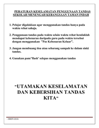PERATURAN KESELAMATAN PENGGUNAAN TANDAS
       SEKOLAH MENENGAH KEBANGSAAN TAMAN INDAH


   1. Pelajar digalakkan agar menggunakan tandas hanya pada
      waktu rehat sahaja.

   2. Penggunaan tandas pada waktu selain waktu rehat hendaklah
      mendapat kebenaran daripada guru pada waktu tersebut
      dengan menggunakan ”Pas Kebenaran Keluar”.

   3. Jangan membuang tisu atau sebarang sampah ke dalam sinki
      tandas.

   4. Gunakan pam/’flash’ selepas menggunakan tandas




         "UTAMAKAN   KESELAMATAN
            DAN KEBERSIHAN TANDAS
                    KITA"



 ‐ SMKTI 2010‐                                                     
 