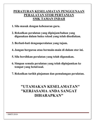 PERATURAN KESELAMATAN PENGGUNAAN
             PERALATAN STOR PERTANIAN
                 SMK TAMAN INDAH

      1. Sila masuk dengan kebenaran guru.

      2. Rekodkan peralatan yang dipinjam/bahan yang
         digunakan dalam buku rekod yang telah disediakan.

      3. Berhati-hati denganperalatan yang tajam.

      4. Jangan bergurau atau bermain-main di dalam stor ini.

      5. Sila bersihkan peralatan yang telah digunakan.

      6. Simpan semula peralatan yang telah dipinjamkan ke
         tempat yang betul/asal.

      7. Rekodkan tarikh pinjaman dan pemulangan peralatan.



                  "UTAMAKAN KESELAMATAN"
                  "KERJASAMA ANDA SANGAT
                       DIHARAPKAN"



 ‐ SMKTI 2010‐                                                   
 