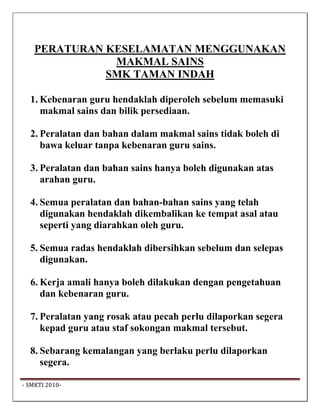 PERATURAN KESELAMATAN MENGGUNAKAN
               MAKMAL SAINS
              SMK TAMAN INDAH

   1. Kebenaran guru hendaklah diperoleh sebelum memasuki
      makmal sains dan bilik persediaan.

   2. Peralatan dan bahan dalam makmal sains tidak boleh di
      bawa keluar tanpa kebenaran guru sains.

   3. Peralatan dan bahan sains hanya boleh digunakan atas
      arahan guru.

   4. Semua peralatan dan bahan-bahan sains yang telah
      digunakan hendaklah dikembalikan ke tempat asal atau
      seperti yang diarahkan oleh guru.

   5. Semua radas hendaklah dibersihkan sebelum dan selepas
      digunakan.

   6. Kerja amali hanya boleh dilakukan dengan pengetahuan
      dan kebenaran guru.

   7. Peralatan yang rosak atau pecah perlu dilaporkan segera
      kepad guru atau staf sokongan makmal tersebut.

   8. Sebarang kemalangan yang berlaku perlu dilaporkan
      segera.

 ‐ SMKTI 2010‐                                                   
 