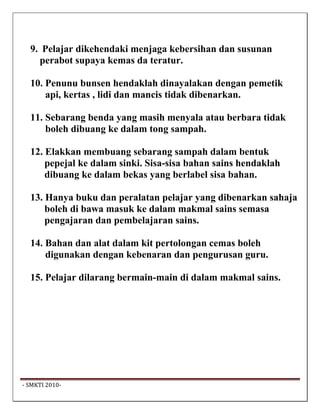 9. Pelajar dikehendaki menjaga kebersihan dan susunan
     perabot supaya kemas da teratur.

   10. Penunu bunsen hendaklah dinayalakan dengan pemetik
       api, kertas , lidi dan mancis tidak dibenarkan.

   11. Sebarang benda yang masih menyala atau berbara tidak
       boleh dibuang ke dalam tong sampah.

   12. Elakkan membuang sebarang sampah dalam bentuk
       pepejal ke dalam sinki. Sisa-sisa bahan sains hendaklah
       dibuang ke dalam bekas yang berlabel sisa bahan.

   13. Hanya buku dan peralatan pelajar yang dibenarkan sahaja
       boleh di bawa masuk ke dalam makmal sains semasa
       pengajaran dan pembelajaran sains.

   14. Bahan dan alat dalam kit pertolongan cemas boleh
       digunakan dengan kebenaran dan pengurusan guru.

   15. Pelajar dilarang bermain-main di dalam makmal sains.




 ‐ SMKTI 2010‐                                                    
 