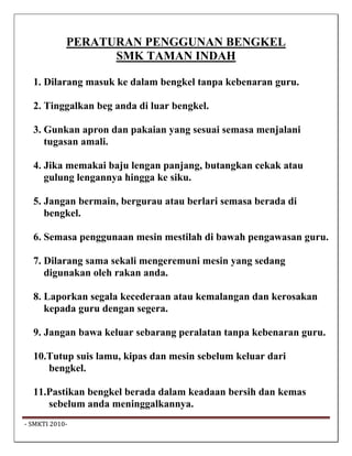 PERATURAN PENGGUNAN BENGKEL
                    SMK TAMAN INDAH

   1. Dilarang masuk ke dalam bengkel tanpa kebenaran guru.

   2. Tinggalkan beg anda di luar bengkel.

   3. Gunkan apron dan pakaian yang sesuai semasa menjalani
      tugasan amali.

   4. Jika memakai baju lengan panjang, butangkan cekak atau
      gulung lengannya hingga ke siku.

   5. Jangan bermain, bergurau atau berlari semasa berada di
      bengkel.

   6. Semasa penggunaan mesin mestilah di bawah pengawasan guru.

   7. Dilarang sama sekali mengeremuni mesin yang sedang
      digunakan oleh rakan anda.

   8. Laporkan segala kecederaan atau kemalangan dan kerosakan
      kepada guru dengan segera.

   9. Jangan bawa keluar sebarang peralatan tanpa kebenaran guru.

   10.Tutup suis lamu, kipas dan mesin sebelum keluar dari
      bengkel.

   11.Pastikan bengkel berada dalam keadaan bersih dan kemas
      sebelum anda meninggalkannya.
 ‐ SMKTI 2010‐                                                       
 