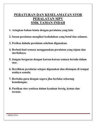 PERATURAN DAN KESELAMATAN STOR
                 PERALATAN MPV
                SMK TAMAN INDAH

   1. Asingkan bahan kimia dengan peralatan yang lain.

   2. Susun peralatan mengikut kedudukan yang betul dan selamat.

   3. Periksa dahulu peralatan sebelum digunakan.

   4. Berhati-hati semasa menggunakan peralatan yang tajam dan
      merbahaya.

   5. Jangan bergurau dengan kawan-kawan semasa berada dalam
      stor.

   6. Bersihkan peralatan selepas digunakan dan disimpan di tempat
      asalnya semula.

   7. Beritahu guru dengan segera jika berlaku sebarang
      kemalangan.

   8. Pastikan stor sentiasa dalam keadaan bersig, kemas dan
      teratur.




 ‐ SMKTI 2010‐                                                        
 