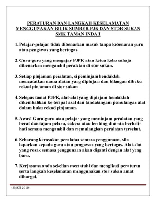 PERATURAN DAN LANGKAH KESELAMATAN
   MENGGUNAKAN BILIK SUMBER PJK DAN STOR SUKAN
               SMK TAMAN INDAH

   1. Pelajar-pelajar tidak dibenarkan masuk tanpa kebenaran guru
      atau pengawas yang bertugas.

   2. Guru-guru yang mengajar PJPK atau ketua kelas sahaja
      dibenarkan mengambil peralatan di stor sukan.

   3. Setiap pinjaman peralatan, si peminjam hendaklah
      mencatatkan nama alatan yang dipinjam dan bilangan dibuku
      rekod pinjaman di stor sukan.

   4. Selepas tamat PJPK, alat-alat yang dipinjam hendaklah
      dikembalikan ke tempat asal dan tandatangani pemulangan alat
      dalam buku rekod pinjaman.

   5. Awas! Guru-guru atau pelajar yang meminjam peralatan yang
      berat dan tajam peluru, cakera atau lembing diminta berhati-
      hati semasa mengambil dan memulangkan peralatan tersebut.

   6. Sebarang kerosakan peralatan semasa penggunaan, sila
      laporkan kepada guru atau pengawas yang bertugas. Alat-alat
      yang rosak semasa penggunaan akan diganti dengan alat yang
      baru.

   7. Kerjasama anda sekelian mematuhi dan mengikuti peraturan
      serta langkah keselamatan menggunakan stor sukan amat
      dihargai.

 ‐ SMKTI 2010‐                                                        
 