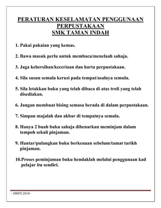 PERATURAN KESELAMATAN PENGGUNAAN
              PERPUSTAKAAN
             SMK TAMAN INDAH

   1. Pakai pakaian yang kemas.

   2. Bawa masuk perlu untuk membaca/menelaah sahaja.

   3. Jaga kebersihan/keceriaan dan harta perpustakaan.

   4. Sila susun semula kerusi pada tempat/asalnya semula.

   5. Sila letakkan buku yang telah dibaca di atas troli yang telah
      disediakan.

   6. Jangan membuat bising semasa berada di dalam perpustakaan.

   7. Simpan majalah dan akbar di tempatnya semula.

   8. Hanya 2 buah buku sahaja dibenarkan meminjam dalam
      tempoh sekali pinjaman.

   9. Hantar/pulangkan buku berkenaan sebelum/tamat tarikh
      pinjaman.

   10.Proses peminjaman buku hendaklah melalui penggunaan kad
      pelajar itu sendiri.




 ‐ SMKTI 2010‐                                                         
 