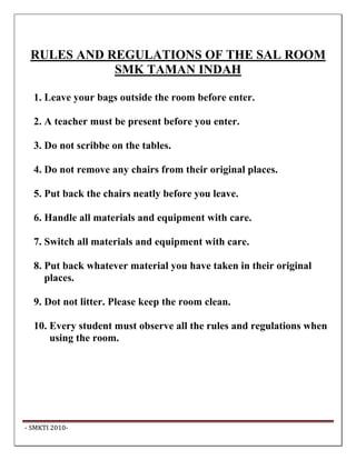 RULES AND REGULATIONS OF THE SAL ROOM
             SMK TAMAN INDAH

   1. Leave your bags outside the room before enter.

   2. A teacher must be present before you enter.

   3. Do not scribbe on the tables.

   4. Do not remove any chairs from their original places.

   5. Put back the chairs neatly before you leave.

   6. Handle all materials and equipment with care.

   7. Switch all materials and equipment with care.

   8. Put back whatever material you have taken in their original
      places.

   9. Dot not litter. Please keep the room clean.

   10. Every student must observe all the rules and regulations when
       using the room.




 ‐ SMKTI 2010‐                                                          
 