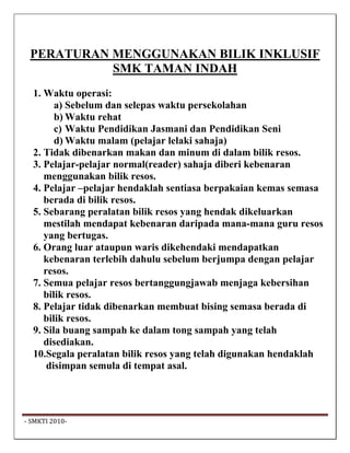 PERATURAN MENGGUNAKAN BILIK INKLUSIF
            SMK TAMAN INDAH
   1. Waktu operasi:
         a) Sebelum dan selepas waktu persekolahan
         b) Waktu rehat
         c) Waktu Pendidikan Jasmani dan Pendidikan Seni
         d) Waktu malam (pelajar lelaki sahaja)
   2. Tidak dibenarkan makan dan minum di dalam bilik resos.
   3. Pelajar-pelajar normal(reader) sahaja diberi kebenaran
      menggunakan bilik resos.
   4. Pelajar –pelajar hendaklah sentiasa berpakaian kemas semasa
      berada di bilik resos.
   5. Sebarang peralatan bilik resos yang hendak dikeluarkan
      mestilah mendapat kebenaran daripada mana-mana guru resos
      yang bertugas.
   6. Orang luar ataupun waris dikehendaki mendapatkan
      kebenaran terlebih dahulu sebelum berjumpa dengan pelajar
      resos.
   7. Semua pelajar resos bertanggungjawab menjaga kebersihan
      bilik resos.
   8. Pelajar tidak dibenarkan membuat bising semasa berada di
      bilik resos.
   9. Sila buang sampah ke dalam tong sampah yang telah
      disediakan.
   10.Segala peralatan bilik resos yang telah digunakan hendaklah
       disimpan semula di tempat asal.




 ‐ SMKTI 2010‐                                                       
 