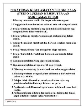 PERATURAN KESELAMATAN PENGGUNAAN
         STUDIO LUKISAN KEJURUTERAAN
               SMK TAMAN INDAH
      1. Dilarang memasuk studio LK tanpa kebenaran guru.
      2. Tanggalkan kasut dan susun kasut di atas rak dengan kemas.
      3. Pelajar dilarang memasuk beg dan diminta menyusun beg
         dengan kemas di luar studio LK.
      4. Pelajar dilarang membawa memasuk makanan ke dalam
         studio.
      5. pelajar hendaklah membuat dua barisan sebelum masuk ke
         dalam.
      6. Pelajar tidak dibenarkan mengubah meja melukis.
      7. Pelajar haruslah berkelakuan baik semasa berada dalam
         studio
      8. Gunakan peralatan yang diperlukan sahaja.
      9. Gunakan peralatan dengan tertib dan cermat.
      10.Dilarang menconteng dan merosakkan sebarang peralatan.
      11.Simpan peralatan dengan kemas di dalam almari sebelum
         keluar dari studio.
      12.Pelajar tidak dibenarkan membawa keluar sebarang
         peralatan dari studio tanpa kebenaran guru.
      13.Pastikan kerusi disusun dengan kemas sebelum keluar dari
         studio.
      14.Pastikan tingkap ditutup dan semua suis lampu dan kipas
         angin ditutup sebelum keluar dari studio.

 ‐ SMKTI 2010‐                                                         
 