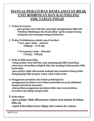 MANUAL/PERATURAN KESELAMATAN BILIK
        UNIT BIMBINGAN DAN KAUNSELING
               SMK TAMAN INDAH

   1. Waktu berurusan:
       - para pelajar atau individu yang ingin menggunakan bilik/unit
          ”Khidmat Bimbingan dan Kaunseling” perlu mengisi borang
          temujanji atau berjumpa dengan Kaunselor.

   2. Waktu Perkhidmatan adalah seperti berikut:
          **Sesi pagi ( Isnin – Jumaat)
                8.00pagi – 12.45 tgh.

             **Sesi petang ( Isnin – Khamis)
                  2.30 ptg – 5.00 ptg

   3. Etika di bilik kaunseling:
      -setiap pelajar atau individu yang mengunjungi bilik kaunseling
      seharusnya memelihara tingkah laku dan menjaga keharmonian bilik
      kaunseling.
      -para pelajar tidak dibenarkan melepak dan membuat bising ketika
      mengunjungi bilik ini pada waktu rehat/waktu kelas.

   4. Penggunaan peralatan atau bahan pembelajaran:
      -penggunaan peralatan serta bahan pembelajaran perlu didahului
      dengan kebenaran kaunselor.
      -sila pastikan penggunaan peralatan tidak akan menyebabkan
      kerosakan dan dijaga dengan baik.

   5. Kebersihan:
      -para pelajar tidak dibenarkan makan atau minum di dalam
      bilik ini.
      -aspek kebersihan harus dijaga dari semasa ke semasa.

 ‐ SMKTI 2010‐                                                            
 