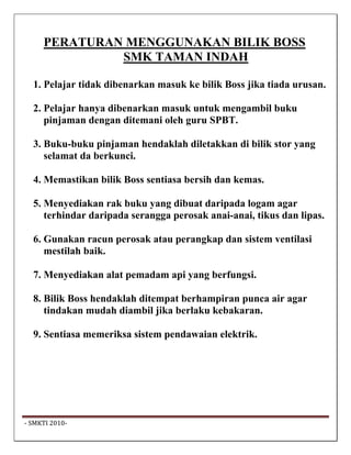 PERATURAN MENGGUNAKAN BILIK BOSS
               SMK TAMAN INDAH

   1. Pelajar tidak dibenarkan masuk ke bilik Boss jika tiada urusan.

   2. Pelajar hanya dibenarkan masuk untuk mengambil buku
      pinjaman dengan ditemani oleh guru SPBT.

   3. Buku-buku pinjaman hendaklah diletakkan di bilik stor yang
      selamat da berkunci.

   4. Memastikan bilik Boss sentiasa bersih dan kemas.

   5. Menyediakan rak buku yang dibuat daripada logam agar
      terhindar daripada serangga perosak anai-anai, tikus dan lipas.

   6. Gunakan racun perosak atau perangkap dan sistem ventilasi
      mestilah baik.

   7. Menyediakan alat pemadam api yang berfungsi.

   8. Bilik Boss hendaklah ditempat berhampiran punca air agar
      tindakan mudah diambil jika berlaku kebakaran.

   9. Sentiasa memeriksa sistem pendawaian elektrik.




 ‐ SMKTI 2010‐                                                           
 