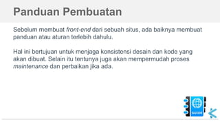 Panduan Pembuatan
Sebelum membuat front-end dari sebuah situs, ada baiknya membuat
panduan atau aturan terlebih dahulu.
Hal ini bertujuan untuk menjaga konsistensi desain dan kode yang
akan dibuat. Selain itu tentunya juga akan mempermudah proses
maintenance dan perbaikan jika ada.
 