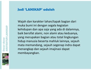 Jadi ‘LANSKAP’ adalahJadi LANSKAP adalah
P
Wajah dan karakter lahan/tapak bagian dari 
muka bumi ini dengan segala kegiatan 
ANSKAP
g g g
kehidupan dan apa saja yang ada di dalamnya, 
baik bersifat alami, non alami atau keduanya, 
dasar
KTURLA
yang merupakan bagian atau total lingkungan 
hidup manusia beserta mahluk lainnya, sejauh 
Dasar-d
ARSITE
mata memandang, sejauh segenap indra dapat 
menangkap dan sejauh imajinasi dapat 
b kmembayangkan.
 