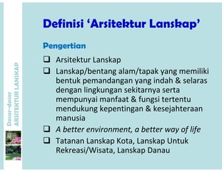 Definisi ‘Arsitektur Lanskap’Definisi Arsitektur Lanskap’
Pe e ti
 Arsitektur Lanskap
P
Pengertian
 Lanskap/bentang alam/tapak yang memiliki
bentuk pemandangan yang indah & selaras
ANSKAP
dengan lingkungan sekitarnya serta
mempunyai manfaat & fungsi tertentu
d k k ti & k j ht
dasar
KTURLA
mendukung kepentingan & kesejahteraan
manusia
 A b tt i t b tt f lif
Dasar-d
ARSITE
 A better environment, a better way of life
 Tatanan Lanskap Kota, Lanskap Untuk
R k i/Wi t L k DRekreasi/Wisata, Lanskap Danau
 