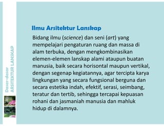 Ilmu Arsitektur Lanskap
P
Bidang ilmu (science) dan seni (art) yang 
mempelajari pengaturan ruang dan massa di
ANSKAP
alam terbuka, dengan mengkombinasikan
elemen‐elemen lanskap alami ataupun buatan
dasar
KTURLA
manusia, baik secara horisontal maupun vertikal, 
dengan segenap kegiatannya, agar tercipta karya
li k f i l b d
Dasar-d
ARSITE
lingkungan yang secara fungsional berguna dan
secara estetika indah, efektif, serasi, seimbang, 
teratur dan tertib sehingga tercapai kepuasanteratur dan tertib, sehingga tercapai kepuasan
rohani dan jasmaniah manusia dan mahluk
hidup di dalamnyahidup di dalamnya.
 