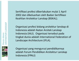 Sertifikasi profesi diberlakukan mulai 1 April 
2002 dan dikeluarkan oleh Badan Sertifikasi
P
2002 dan dikeluarkan oleh Badan Sertifikasi
Keahlian Arsitektur Lanskap (BSKAL).
ANSKAP
Organisasi profesi bidang arsitektur lanskap di 
Indonesia adalah Ikatan Arsitek Lanskap
dasar
KTURLA
Indonesia adalah Ikatan Arsitek Lanskap 
Indonesia (IALI).  Organisasi tersebut pada 
tingkat dunia adalah International Federation of 
Dasar-d
ARSITE
g
Landscape Architecture (IFLA).
Organisasi yang mengurusi pendidikannya 
adalah Forum Pendidikan Arsitektur Lanskapadalah Forum Pendidikan Arsitektur Lanskap 
Indonesia (FPALI)
 