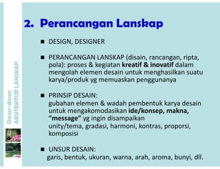2 Perancangan Lanskap2. Perancangan Lanskap
 DESIGN, DESIGNER
P
DESIGN, DESIGNER
 PERANCANGAN LANSKAP (disain, rancangan, ripta, 
pola): proses & kegiatan kreatif & inovatif dalam
ANSKAP
pola): proses & kegiatan kreatif & inovatif dalam 
mengolah elemen desain untuk menghasilkan suatu 
karya/produk yg memuaskan penggunanya
dasar
KTURLA
 PRINSIP DESAIN: 
gubahan elemen & wadah pembentuk karya desain
Dasar-d
ARSITE
gubahan elemen & wadah pembentuk karya desain
untuk mengakomodasikan ide/konsep, makna, 
“message” yg ingin disampaikan
unity/tema gradasi harmoni kontras proporsiunity/tema, gradasi, harmoni, kontras, proporsi, 
komposisi
 UNSUR DESAIN: 
garis, bentuk, ukuran, warna, arah, aroma, bunyi, dll.
 