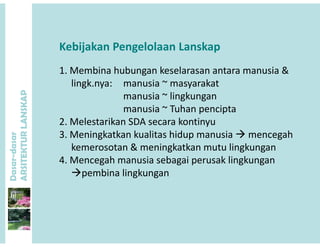 Kebijakan Pengelolaan Lanskap
1. Membina hubungan keselarasan antara manusia &
lingk.nya: manusia ~ masyarakat
i ~ li k
P
manusia ~ lingkungan
manusia ~ Tuhan pencipta
2 Melestarikan SDA secara kontinyu
ANSKAP
2. Melestarikan SDA secara kontinyu
3. Meningkatkan kualitas hidup manusia  mencegah 
kemerosotan & meningkatkan mutu lingkungan
dasar
KTURLA
4. Mencegah manusia sebagai perusak lingkungan  
pembina lingkungan
Dasar-d
ARSITE
 