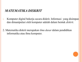MATEMATIKA DISKRIT
1. Komputer digital bekerja secara diskrit. Informasi yang disimpan
dan dimanipulasi oleh komputer adalah dalam bentuk diskrit.
2. Matematika diskrit merupakan ilmu dasar dalam pendidikan
informatika atau ilmu komputer.
 