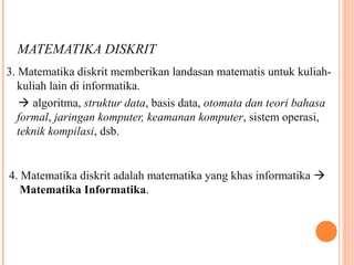 MATEMATIKA DISKRIT
3. Matematika diskrit memberikan landasan matematis untuk kuliah-
kuliah lain di informatika.
 algoritma, struktur data, basis data, otomata dan teori bahasa
formal, jaringan komputer, keamanan komputer, sistem operasi,
teknik kompilasi, dsb.
4. Matematika diskrit adalah matematika yang khas informatika 
Matematika Informatika.
 