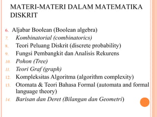 6. Aljabar Boolean (Boolean algebra)
7. Kombinatorial (combinatorics)
8. Teori Peluang Diskrit (discrete probability)
9. Fungsi Pembangkit dan Analisis Rekurens
10. Pohon (Tree)
11. Teori Graf (graph)
12. Kompleksitas Algoritma (algorithm complexity)
13. Otomata  Teori Bahasa Formal (automata and formal
language theory)
14. Barisan dan Deret (Bilangan dan Geometri)
.
MATERI-MATERI DALAM MATEMATIKA
DISKRIT
 