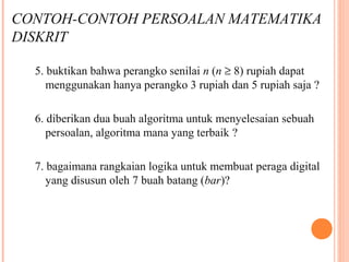 5. buktikan bahwa perangko senilai n (n ≥ 8) rupiah dapat
menggunakan hanya perangko 3 rupiah dan 5 rupiah saja ?
6. diberikan dua buah algoritma untuk menyelesaian sebuah
persoalan, algoritma mana yang terbaik ?
7. bagaimana rangkaian logika untuk membuat peraga digital
yang disusun oleh 7 buah batang (bar)?
.
CONTOH-CONTOH PERSOALAN MATEMATIKA
DISKRIT
 