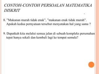 8. ”Makanan murah tidak enak”, ”makanan enak tidak murah”.
Apakah kedua pernyataan tersebut menyatakan hal yang sama ?
9. Dapatkah kita melalui semua jalan di sebuah kompleks perumahan
tepat hanya sekali dan kembali lagi ke tempat semula?
.
CONTOH-CONTOH PERSOALAN MATEMATIKA
DISKRIT
 