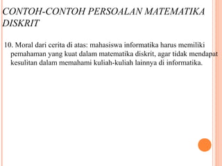CONTOH-CONTOH PERSOALAN MATEMATIKA
DISKRIT
10. Moral dari cerita di atas: mahasiswa informatika harus memiliki
pemahaman yang kuat dalam matematika diskrit, agar tidak mendapat
kesulitan dalam memahami kuliah-kuliah lainnya di informatika.
 