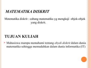 MATEMATIKA DISKRIT
Matematika diskrit : cabang matematika yg mengkaji objek-objek
. yang diskrit.
TUJUAN KULIAH
 Mahasiswa mampu memahami tentang obyek diskrit dalam dunia
matematika sehingga memudahkan dalam dunia informatika (IT)
 