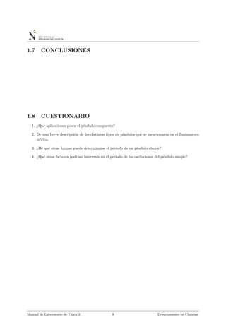 1.7 CONCLUSIONES
1.8 CUESTIONARIO
1. ¿Qu´e aplicaciones posee el p´endulo compuesto?
2. De una breve descripci´on de los distintos tipos de p´endulos que se mencionaron en el fundamento
te´orico.
3. ¿De qu´e otras formas puede determinarse el periodo de un p´endulo simple?
4. ¿Qu´e otros factores podr´ıan intervenir en el periodo de las oscilaciones del p´endulo simple?
Manual de Laboratorio de F´ısica 2 8 Departamento de Ciencias
 
