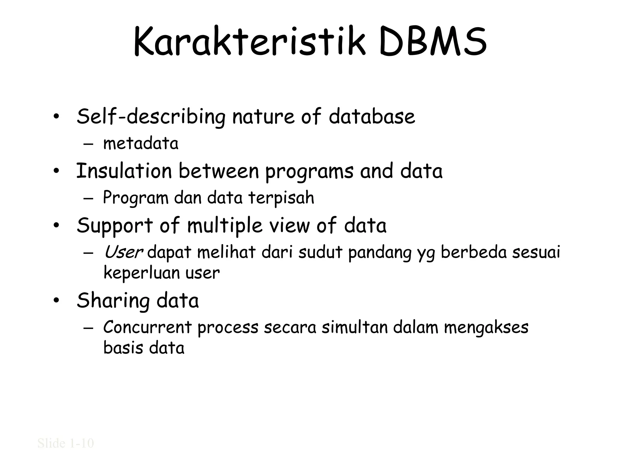 Karakteristik DBMS
  • Self-describing nature of database
        – metadata
  • Insulation between programs and data
        – Program dan data terpisah
  • Support of multiple view of data
        – User dapat melihat dari sudut pandang yg berbeda sesuai
          keperluan user
  • Sharing data
        – Concurrent process secara simultan dalam mengakses
          basis data




Slide 1-10
 