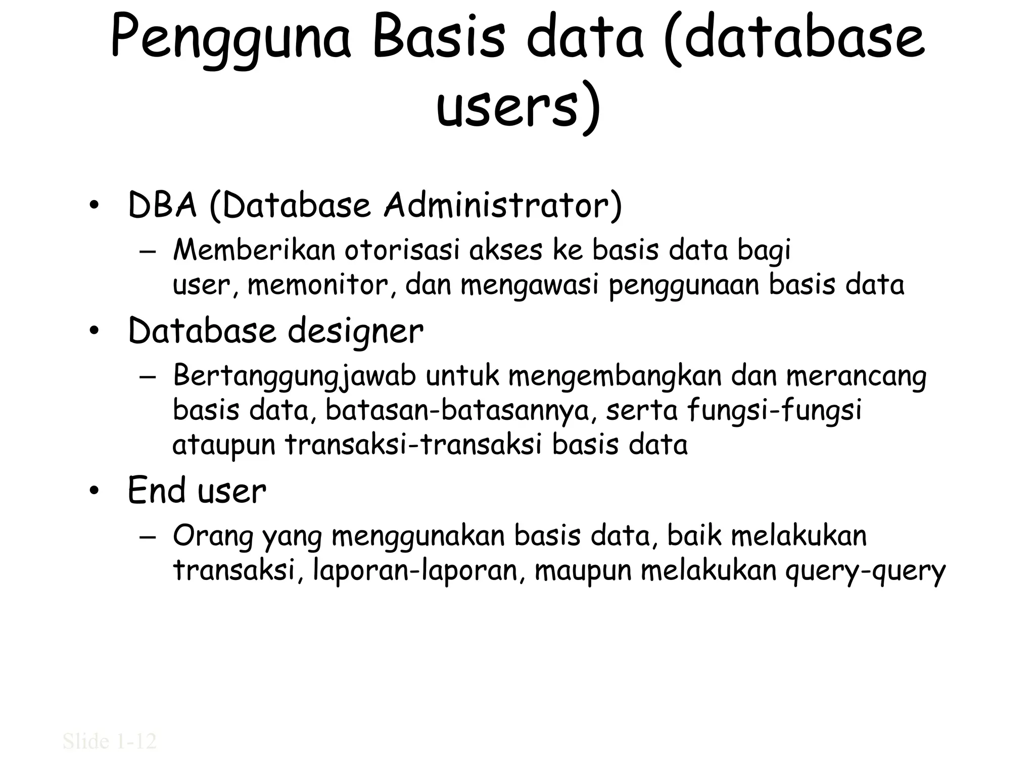 Pengguna Basis data (database
                users)
  • DBA (Database Administrator)
        – Memberikan otorisasi akses ke basis data bagi
          user, memonitor, dan mengawasi penggunaan basis data
  • Database designer
        – Bertanggungjawab untuk mengembangkan dan merancang
          basis data, batasan-batasannya, serta fungsi-fungsi
          ataupun transaksi-transaksi basis data
  • End user
        – Orang yang menggunakan basis data, baik melakukan
          transaksi, laporan-laporan, maupun melakukan query-query




Slide 1-12
 