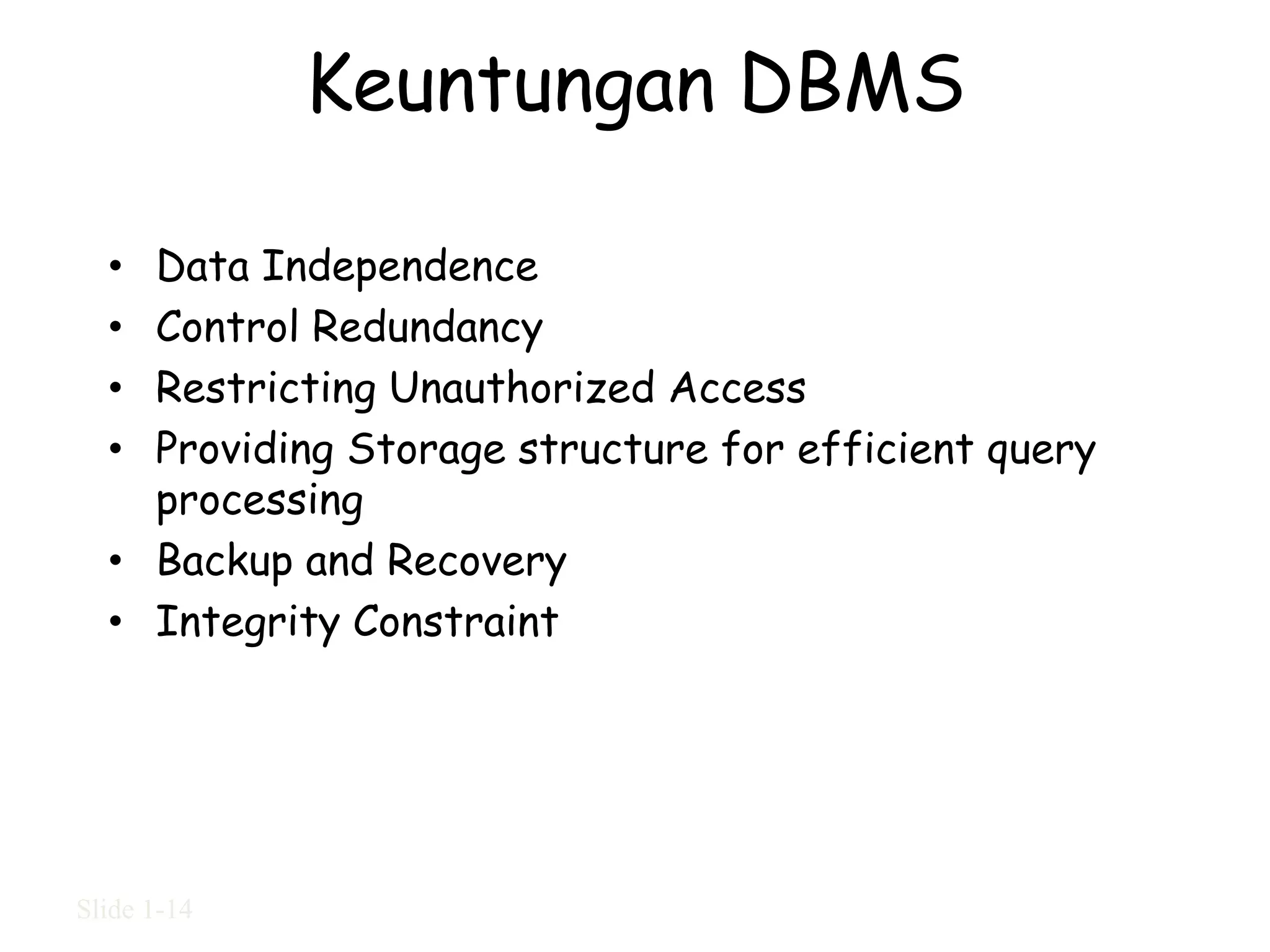 Keuntungan DBMS

  • Data Independence
  • Control Redundancy
  • Restricting Unauthorized Access
  • Providing Storage structure for efficient query
    processing
  • Backup and Recovery
  • Integrity Constraint




Slide 1-14
 