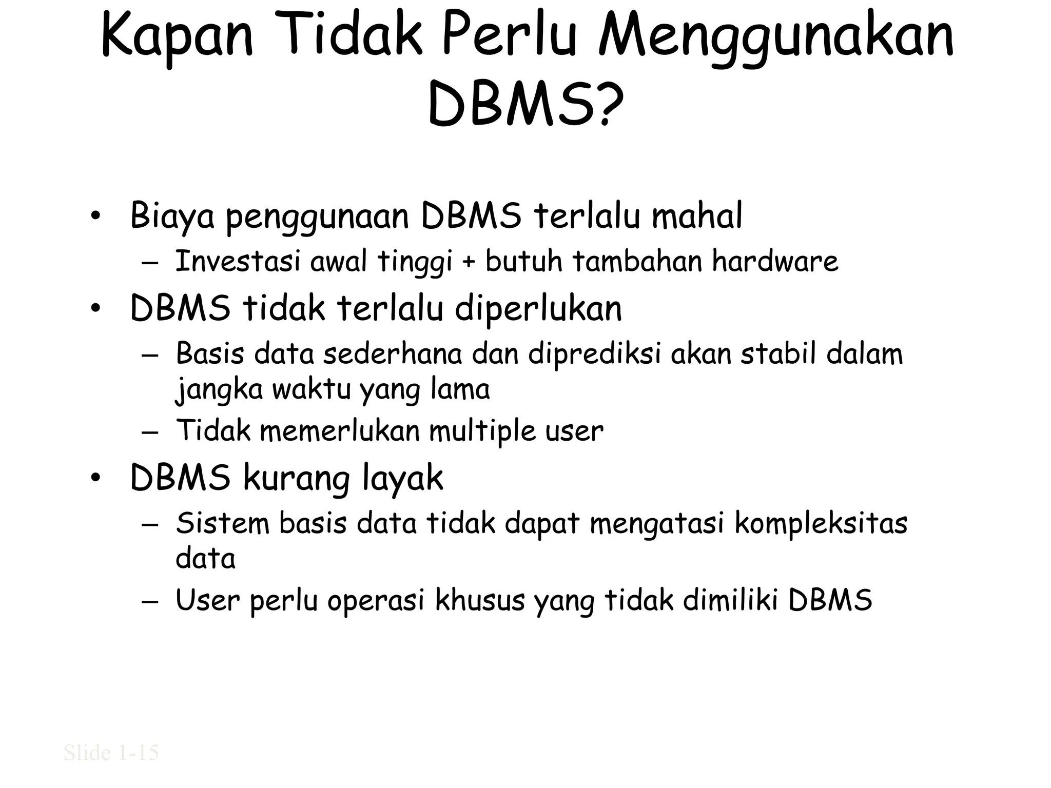 Kapan Tidak Perlu Menggunakan
              DBMS?
  • Biaya penggunaan DBMS terlalu mahal
        – Investasi awal tinggi + butuh tambahan hardware
  • DBMS tidak terlalu diperlukan
        – Basis data sederhana dan diprediksi akan stabil dalam
          jangka waktu yang lama
        – Tidak memerlukan multiple user
  • DBMS kurang layak
        – Sistem basis data tidak dapat mengatasi kompleksitas
          data
        – User perlu operasi khusus yang tidak dimiliki DBMS




Slide 1-15
 